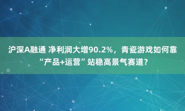 沪深A融通 净利润大增90.2%，青瓷游戏如何靠“产品+运营”站稳高景气赛道？