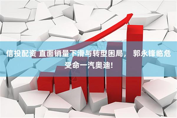 信投配资 直面销量下滑与转型困局， 郭永锋临危受命一汽奥迪!
