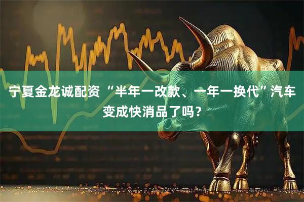 宁夏金龙诚配资 “半年一改款、一年一换代”汽车变成快消品了吗？