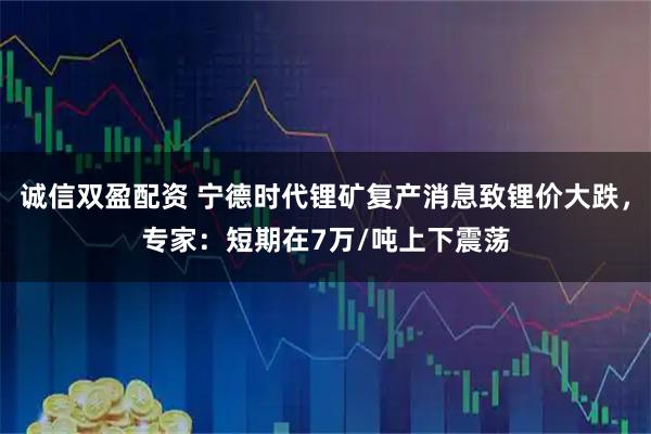 诚信双盈配资 宁德时代锂矿复产消息致锂价大跌，专家：短期在7万/吨上下震荡