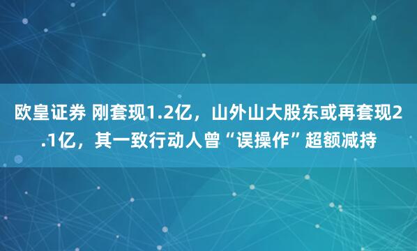 欧皇证券 刚套现1.2亿，山外山大股东或再套现2.1亿，其一致行动人曾“误操作”超额减持
