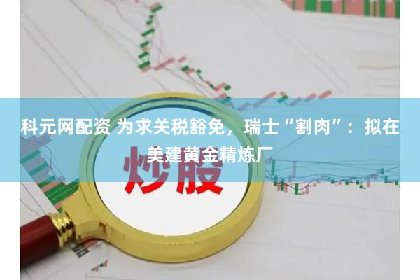 科元网配资 为求关税豁免，瑞士“割肉”：拟在美建黄金精炼厂