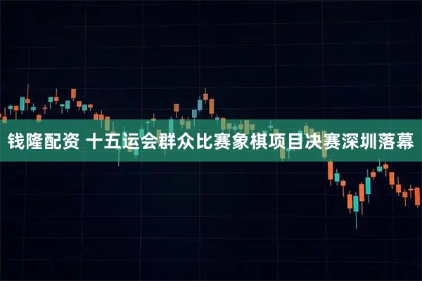 钱隆配资 十五运会群众比赛象棋项目决赛深圳落幕