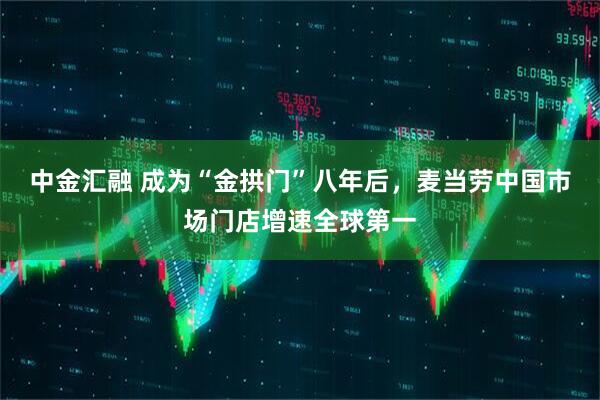 中金汇融 成为“金拱门”八年后，麦当劳中国市场门店增速全球第一
