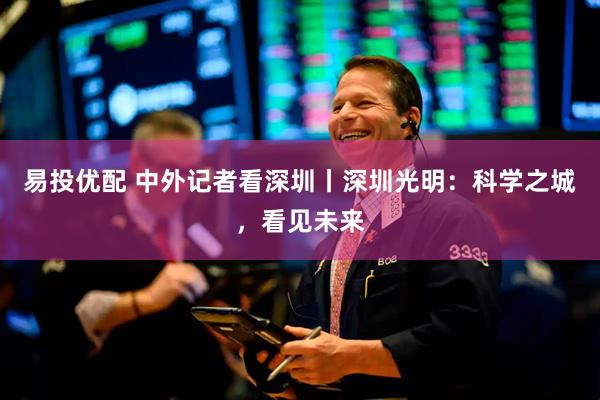 易投优配 中外记者看深圳丨深圳光明：科学之城，看见未来