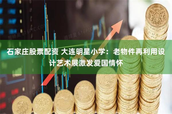 石家庄股票配资 大连明星小学：老物件再利用设计艺术展激发爱国情怀