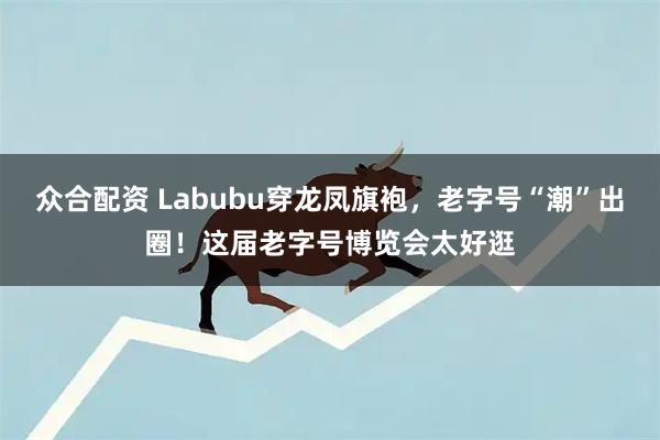 众合配资 Labubu穿龙凤旗袍，老字号“潮”出圈！这届老字号博览会太好逛