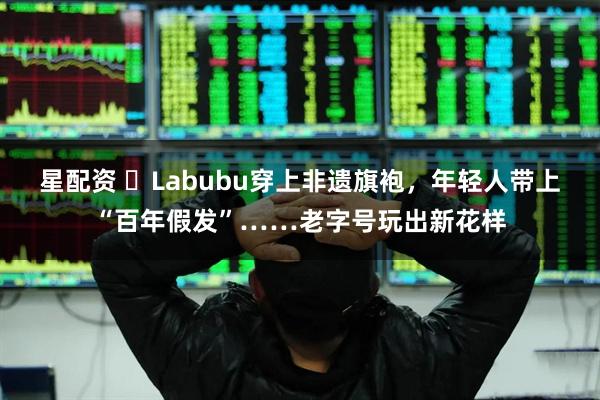 星配资 ​Labubu穿上非遗旗袍，年轻人带上“百年假发”……老字号玩出新花样