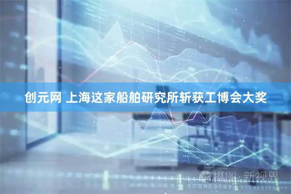 创元网 上海这家船舶研究所斩获工博会大奖