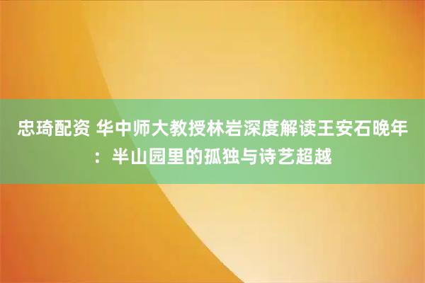 忠琦配资 华中师大教授林岩深度解读王安石晚年：半山园里的孤独与诗艺超越