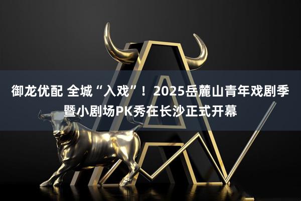 御龙优配 全城“入戏”！2025岳麓山青年戏剧季暨小剧场PK秀在长沙正式开幕