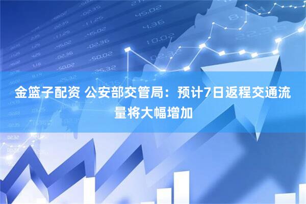金篮子配资 公安部交管局：预计7日返程交通流量将大幅增加