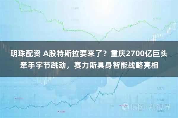 明珠配资 A股特斯拉要来了？重庆2700亿巨头牵手字节跳动，赛力斯具身智能战略亮相