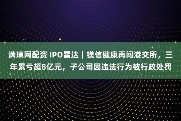 满璃网配资 IPO雷达｜镁信健康再闯港交所，三年累亏超8亿元，子公司因违法行为被行政处罚
