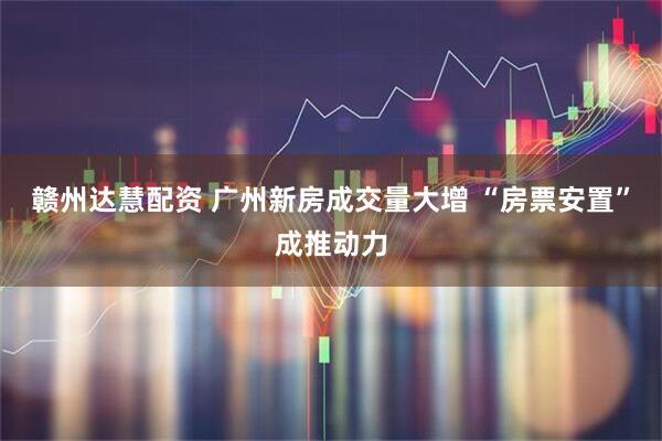 赣州达慧配资 广州新房成交量大增 “房票安置”成推动力