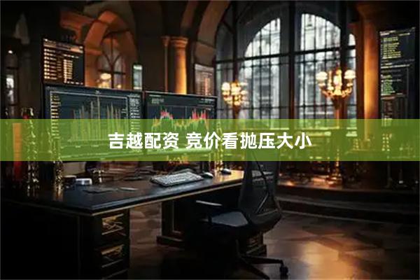 吉越配资 竞价看抛压大小
