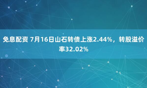 免息配资 7月16日山石转债上涨2.44%，转股溢价率32.02%