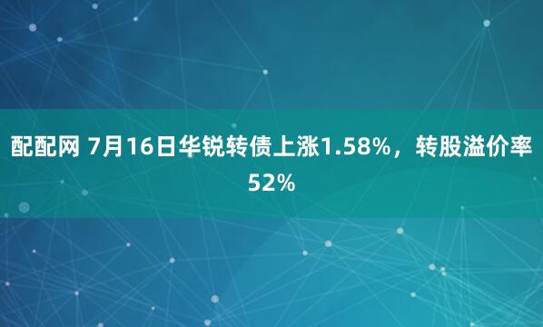 配配网 7月16日华锐转债上涨1.58%，转股溢价率52%