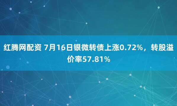 红腾网配资 7月16日银微转债上涨0.72%，转股溢价率57.81%