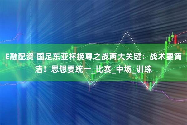 E融配资 国足东亚杯挽尊之战两大关键：战术要简洁！思想要统一_比赛_中场_训练
