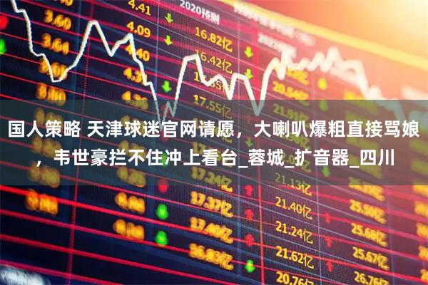 国人策略 天津球迷官网请愿，大喇叭爆粗直接骂娘，韦世豪拦不住冲上看台_蓉城_扩音器_四川