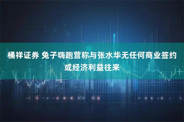桶祥证券 兔子嗨跑营称与张水华无任何商业签约或经济利益往来