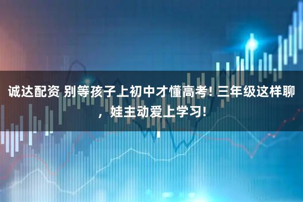 诚达配资 别等孩子上初中才懂高考! 三年级这样聊，娃主动爱上学习!